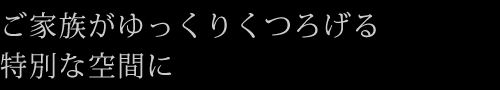 ご家族がゆっくりくつろげる特別な空間に
