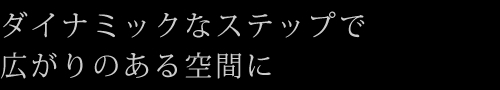 ダイナミックなステップで広がりのある空間に
