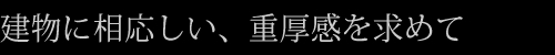 建物に相応しい、重厚感を求めて