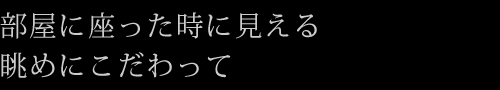 部屋に座った時に見える眺めにこだわって