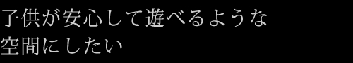 子供が安心して遊べるような空間にしたい