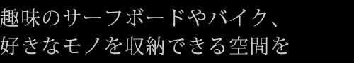 趣味のサーフボードやバイク、好きなモノを収納できる空間を