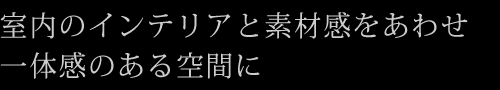 室内のインテリアと素材感をあわせ一体感のある空間に