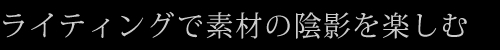 ライティングで素材の陰影を楽しむ