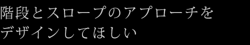 階段とスロープのアプローチをデザインしてほしい
